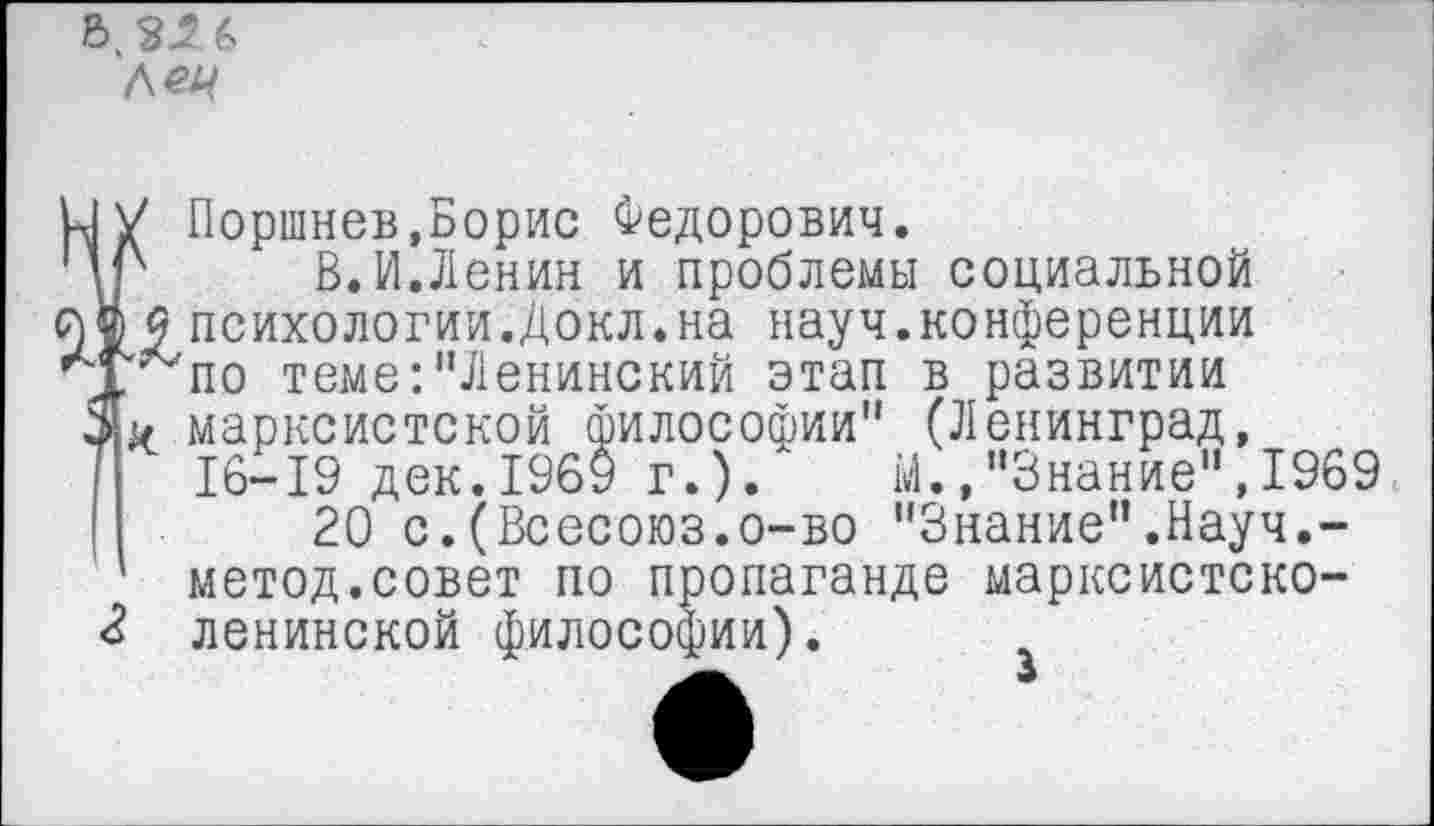 ﻿5 3^
Л<?4
к| V Поршнев,Борис Федорович.
ЦР	В. VI.Ленин и проблемы социальной
й® <9 психологии.Докл.на науч.конференции
■ Т^по теме:"Ленинский этап в развитии марксистской философии" (Ленинград,
7 16-19 дек.1969 г.).	М.,"Знание",1969
|	20 с.(Всесоюз.о-во "Знание".Науч.-
метод.совет по пропаганде марксистско-
4 ленинской философии).